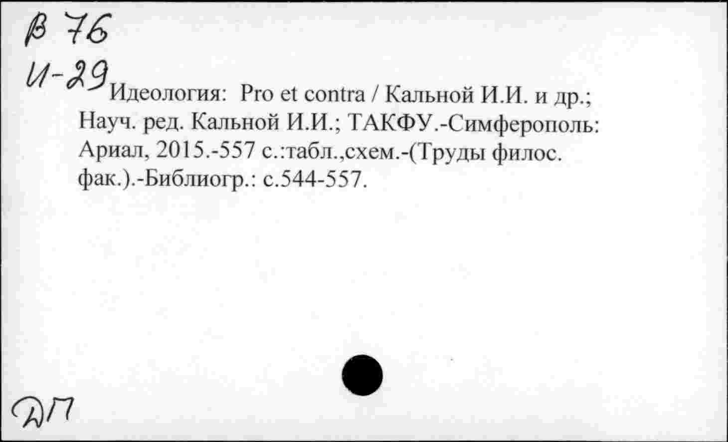 ﻿Идеология: Pro et contra / Кальной И.И. и др.; Науч. ред. Кальной И.И.; ТАКФУ.-Симферополь: Ариал, 2015.-557 с.:табл.,схем.-(Труды филос. фак.).-Библиогр.: с.544-557.
<ЪП